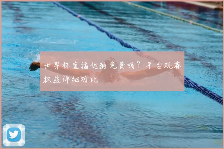 世界杯直播优酷免费吗？平台观赛权益详细对比
