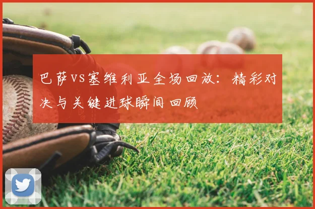 巴萨vs塞维利亚全场回放：精彩对决与关键进球瞬间回顾