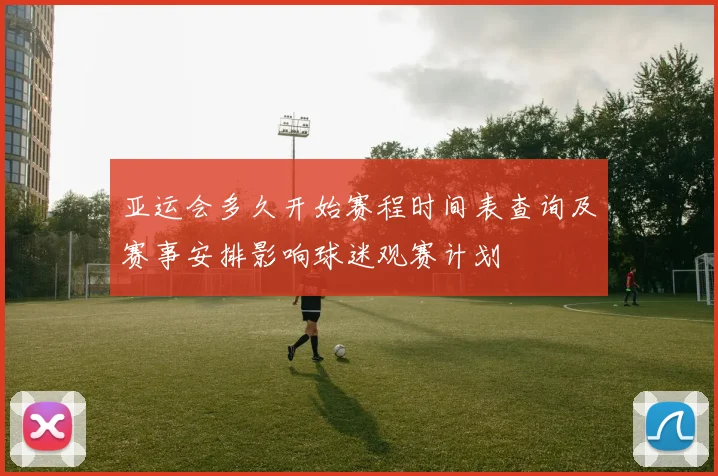 亚运会多久开始赛程时间表查询及赛事安排影响球迷观赛计划
