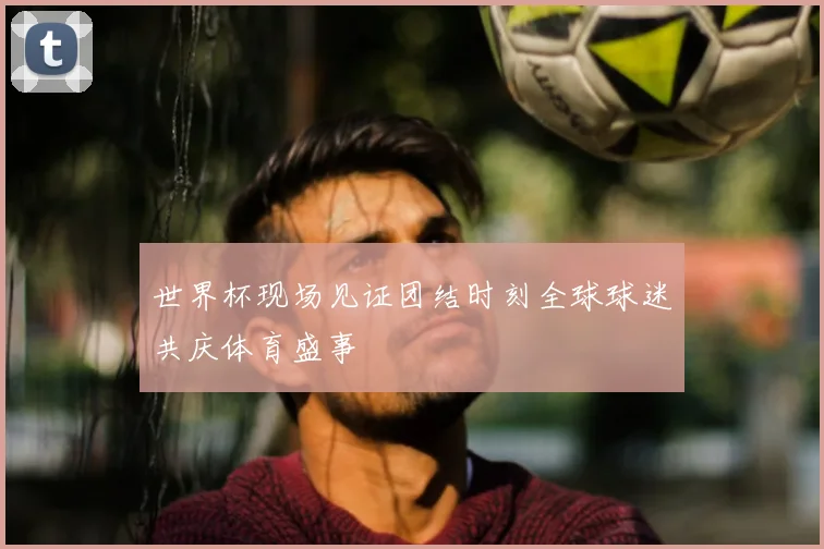 世界杯现场见证团结时刻全球球迷共庆体育盛事