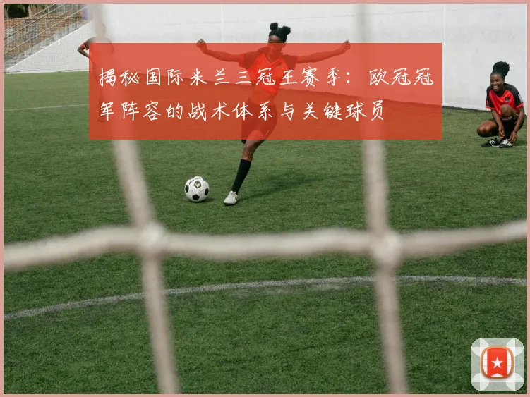 揭秘国际米兰三冠王赛季：欧冠冠军阵容的战术体系与关键球员