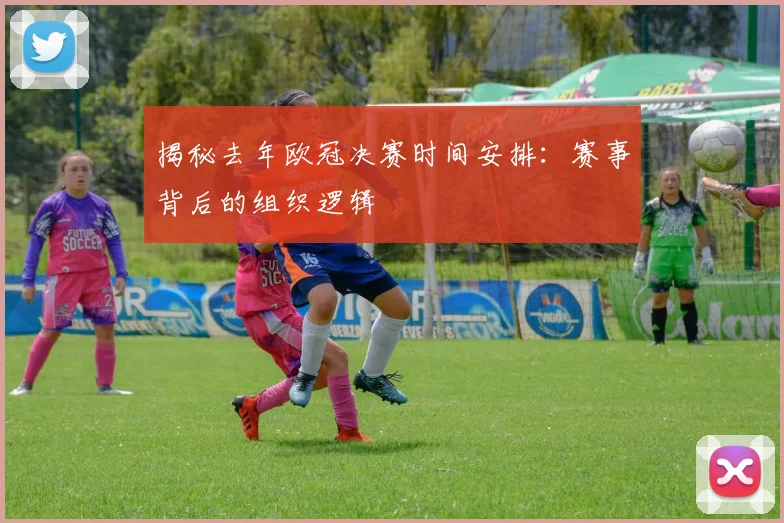 揭秘去年欧冠决赛时间安排：赛事背后的组织逻辑