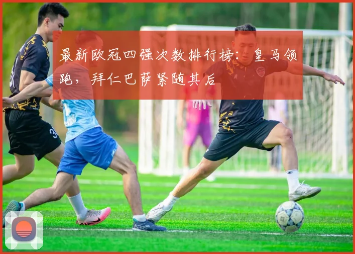 最新欧冠四强次数排行榜：皇马领跑，拜仁巴萨紧随其后